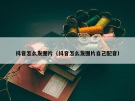 抖音怎么发图片（抖音怎么发图片自己配音）