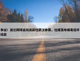 争议！波兰网球运动员前往武汉参赛，社媒发布病毒招手动态