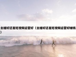 主播好还是短视频运营好（主播好还是短视频运营好赚钱）