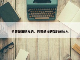 抖音是谁研发的，抖音是谁研发的创始人