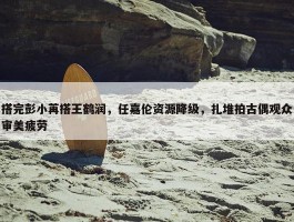 搭完彭小苒搭王鹤润，任嘉伦资源降级，扎堆拍古偶观众审美疲劳