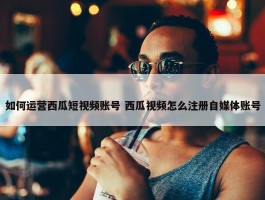 如何运营西瓜短视频账号 西瓜视频怎么注册自媒体账号