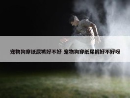 宠物狗穿纸尿裤好不好 宠物狗穿纸尿裤好不好呀