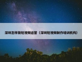 深圳怎样做短视频运营（深圳短视频制作培训机构）