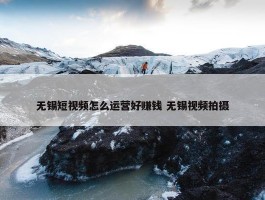 无锡短视频怎么运营好赚钱 无锡视频拍摄