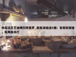 林高远王艺迪横扫特奥罗_库库洛娃进8强！首局较艰难，后两局吊打