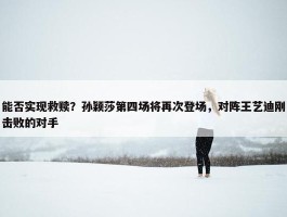 能否实现救赎？孙颖莎第四场将再次登场，对阵王艺迪刚击败的对手