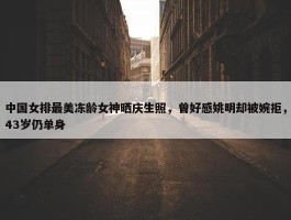 中国女排最美冻龄女神晒庆生照，曾好感姚明却被婉拒，43岁仍单身