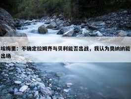 埃梅里：不确定拉姆齐与贝利能否出战，我认为奥纳纳能出场