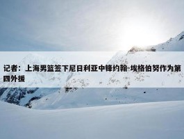 记者：上海男篮签下尼日利亚中锋约翰-埃格伯努作为第四外援