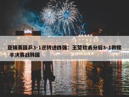 亚锦赛国乒3-1逆转进四强：王楚钦丢分后3-1救赎 半决赛战韩国