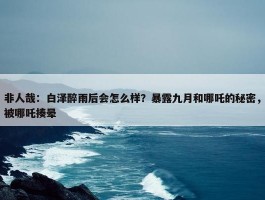 非人哉：白泽醉雨后会怎么样？暴露九月和哪吒的秘密，被哪吒揍晕