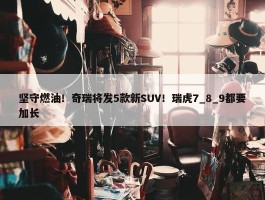 坚守燃油！奇瑞将发5款新SUV！瑞虎7_8_9都要加长