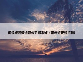 闽侯短视频运营公司哪家好（福州短视频招聘）