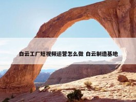 白云工厂短视频运营怎么做 白云制造基地