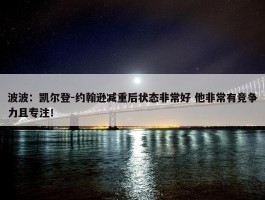 波波：凯尔登-约翰逊减重后状态非常好 他非常有竞争力且专注！