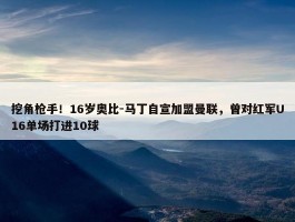 挖角枪手！16岁奥比-马丁自宣加盟曼联，曾对红军U16单场打进10球