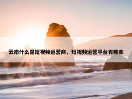 云南什么是短视频运营商，短视频运营平台有哪些