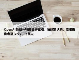 OpenAI最新一轮融资将完成，获超额认购，要求投资者至少投2.5亿美元