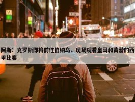 阿斯：克罗斯即将前往伯纳乌，现场观看皇马和黄潜的西甲比赛