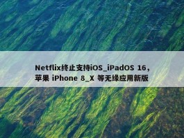 Netflix终止支持iOS_iPadOS 16，苹果 iPhone 8_X 等无缘应用新版