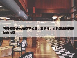 马筱梅晒vlog被嘲不如汪小菲前任，她的回应瞬间把情商拉满！