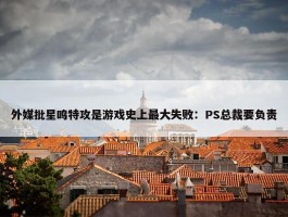 外媒批星鸣特攻是游戏史上最大失败：PS总裁要负责