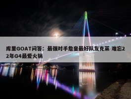 库里GOAT问答：最强对手詹皇最好队友克莱 难忘22年G4最爱火锅