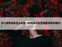 滨江宠物训练怎么收费（杭州滨江区宠物医院哪家最好?）