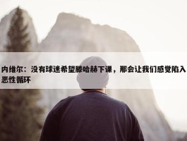 内维尔：没有球迷希望滕哈赫下课，那会让我们感觉陷入恶性循环