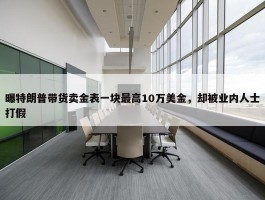 曝特朗普带货卖金表一块最高10万美金，却被业内人士打假