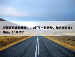 亚预赛惊现默契球：0-0打平一起晋级，却坑惨印度+越南，16强出炉