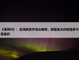 《漠风吟》：出场就抓牢观众眼球，新疆美女的颜值真不是盖的