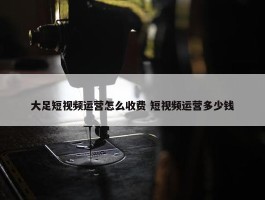 大足短视频运营怎么收费 短视频运营多少钱