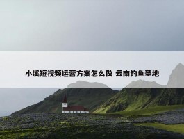 小溪短视频运营方案怎么做 云南钓鱼圣地