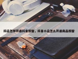 抖店怎样开通抖音橱窗，抖音小店怎么开通商品橱窗