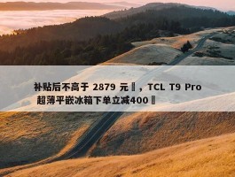 补贴后不高于 2879 元‏，TCL T9 Pro 超薄平嵌冰箱下单立减400‏