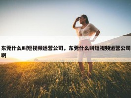 东莞什么叫短视频运营公司，东莞什么叫短视频运营公司啊