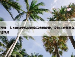 西媒：卡瓦哈尔受伤反映皇马青训现状，安帅不会起用年轻球员