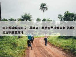 田志希被教练呵斥一幕曝光！赛后坦然接受失利 韩媒：奥运铜牌遭爆冷