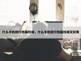 什么手机排行榜最权威，什么手机排行榜最权威又好用