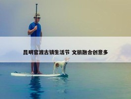 昆明官渡古镇生活节 文旅融合创意多