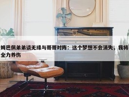 姆巴佩弟弟谈无缘与哥哥对阵：这个梦想不会消失，我将全力养伤