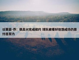 以赛亚-乔：很高兴完成续约 球队被看好但想成功仍需付出努力