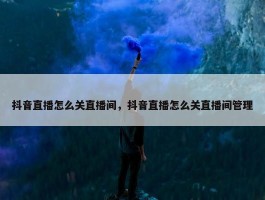 抖音直播怎么关直播间，抖音直播怎么关直播间管理