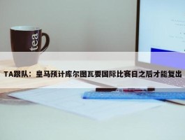 TA跟队：皇马预计库尔图瓦要国际比赛日之后才能复出