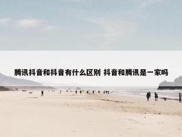 腾讯抖音和抖音有什么区别 抖音和腾讯是一家吗