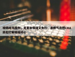 喷杨鸣骂裁判，克里斯情绪又失控！暴脾气点燃CBA 邱彪忙解释操碎心