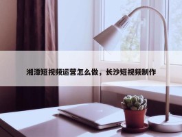 湘潭短视频运营怎么做，长沙短视频制作