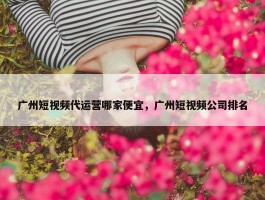 广州短视频代运营哪家便宜，广州短视频公司排名